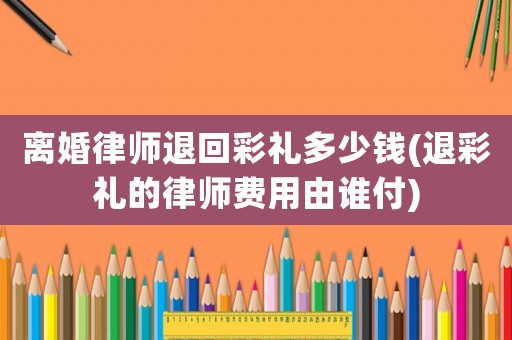離婚律師退回彩禮多少錢(退彩禮的律師費用由誰付)