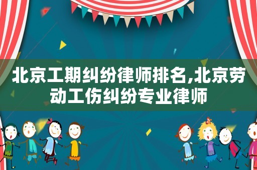 北京工期糾紛律師排名,北京勞動工傷糾紛專業律師