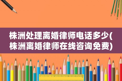 株洲處理離婚律師電話多少(株洲離婚律師在線咨詢免費)