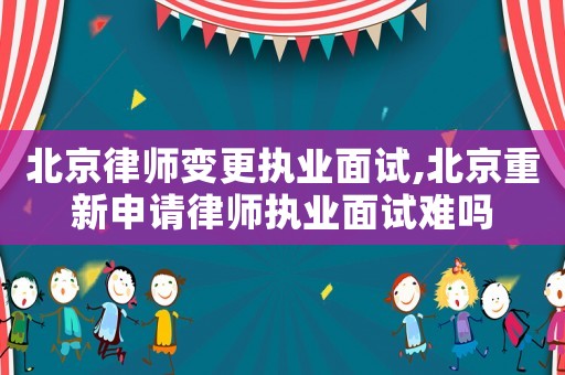 北京律師變更執業面試,北京重新申請律師執業面試難嗎