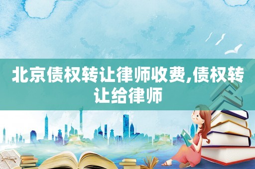 北京債權轉讓律師收費,債權轉讓給律師