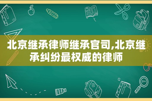 北京繼承律師繼承官司,北京繼承糾紛最權威的律師