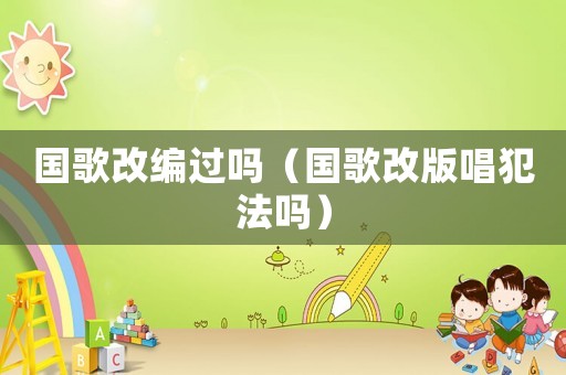 國歌改編過嗎（國歌改版唱犯法嗎）
