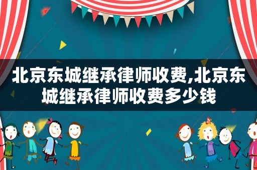 北京東城繼承律師收費,北京東城繼承律師收費多少錢
