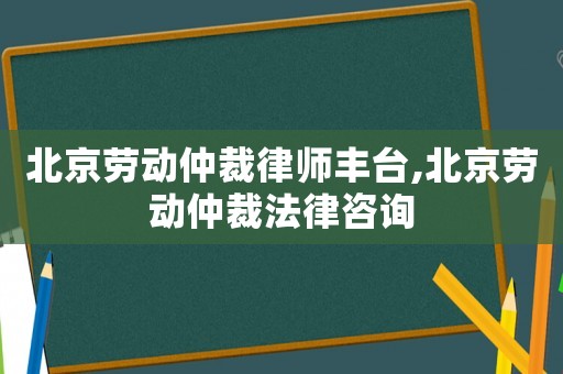 北京勞動仲裁律師豐臺,北京勞動仲裁法律咨詢