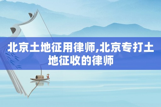 北京土地征用律師,北京專打土地征收的律師