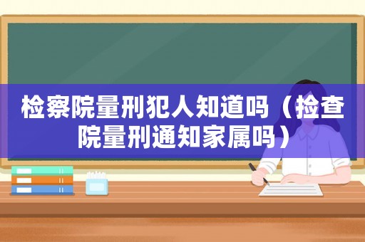 檢察院量刑犯人知道嗎（撿查院量刑通知家屬嗎）
