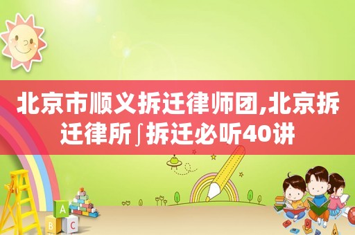 北京市順義拆遷律師團,北京拆遷律所∫拆遷必聽40講