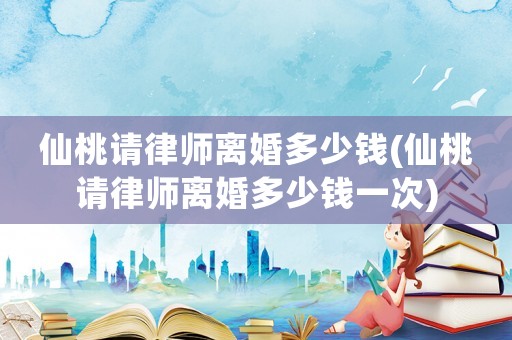仙桃請律師離婚多少錢(仙桃請律師離婚多少錢一次)
