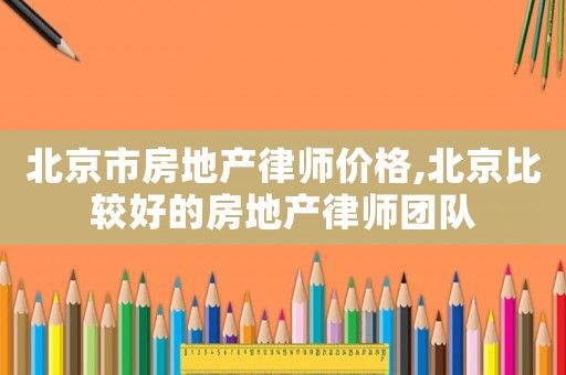 北京市房地產(chǎn)律師價(jià)格,北京比較好的房地產(chǎn)律師團(tuán)隊(duì)
