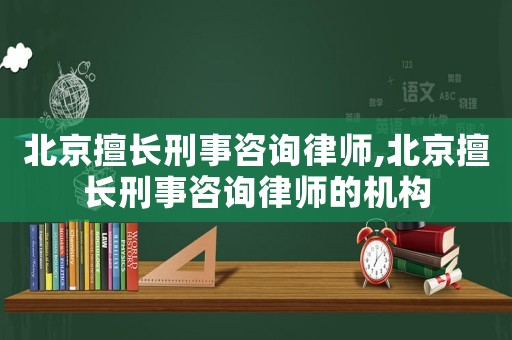 北京擅長刑事咨詢律師,北京擅長刑事咨詢律師的機構