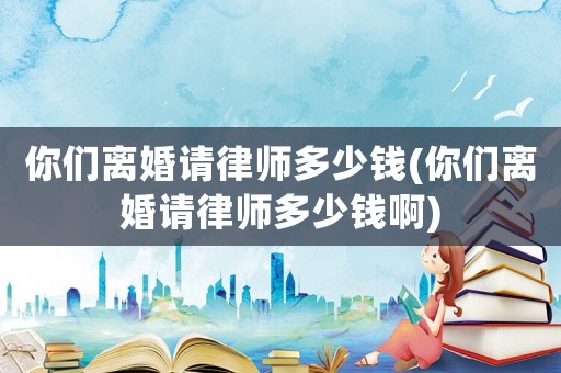 你們離婚請律師多少錢(你們離婚請律師多少錢啊)