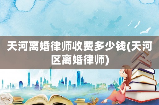 天河離婚律師收費(fèi)多少錢(qián)(天河區(qū)離婚律師)