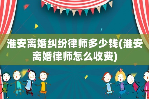 淮安離婚糾紛律師多少錢(淮安離婚律師怎么收費)