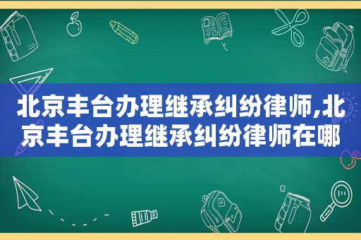 北京豐臺辦理繼承糾紛律師,北京豐臺辦理繼承糾紛律師在哪里