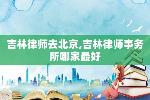 吉林律師去北京,吉林律師事務所哪家最好