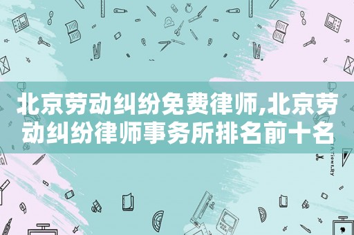 北京勞動糾紛免費律師,北京勞動糾紛律師事務所排名前十名王為