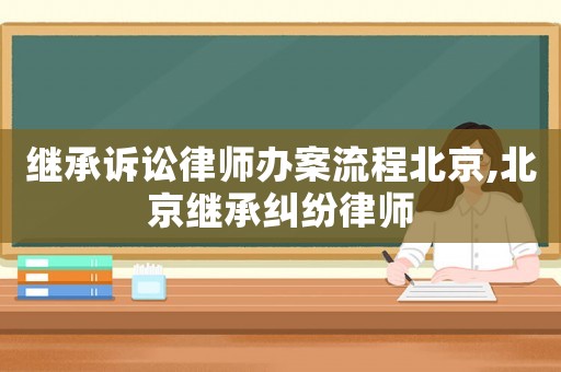 繼承訴訟律師辦案流程北京,北京繼承糾紛律師