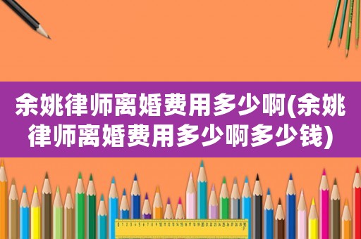 余姚律師離婚費用多少啊(余姚律師離婚費用多少啊多少錢)