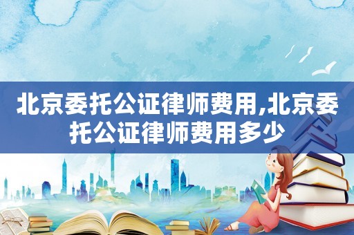 北京委托公證律師費用,北京委托公證律師費用多少