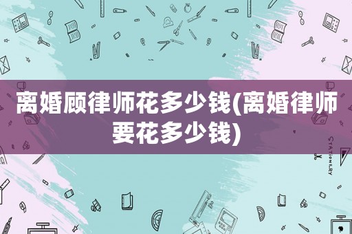離婚顧律師花多少錢(離婚律師要花多少錢)