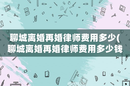 聊城離婚再婚律師費(fèi)用多少(聊城離婚再婚律師費(fèi)用多少錢)