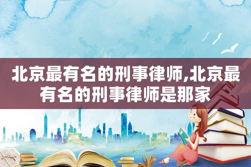 北京最有名的刑事律師,北京最有名的刑事律師是那家