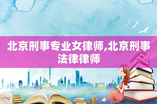 北京刑事專業女律師,北京刑事法律律師