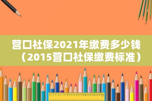 營口社保2021年繳費多少錢（2015營口社保繳費標準）
