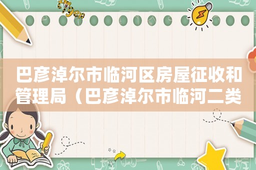 巴彥淖爾市臨河區房屋征收和管理局（巴彥淖爾市臨河二類居住用地拆遷補償標準）