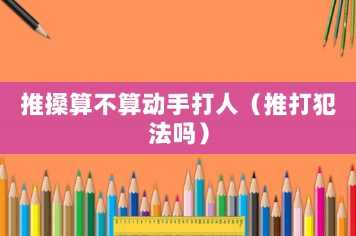 推搡算不算動手打人（推打犯法嗎）