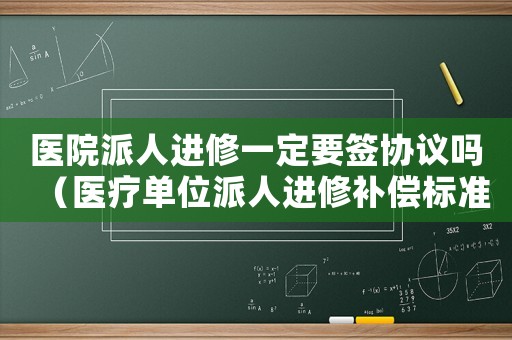 醫(yī)院派人進(jìn)修一定要簽協(xié)議嗎（醫(yī)療單位派人進(jìn)修補(bǔ)償標(biāo)準(zhǔn)）