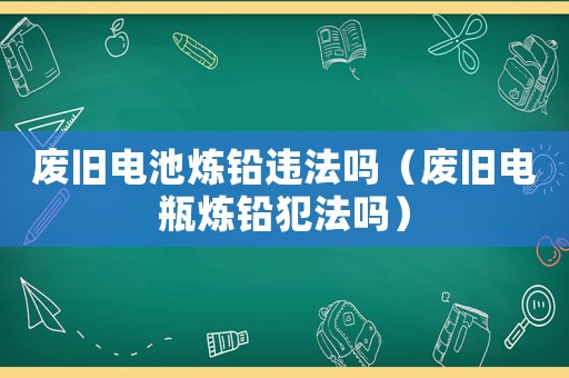 廢舊電池煉鉛違法嗎（廢舊電瓶煉鉛犯法嗎）