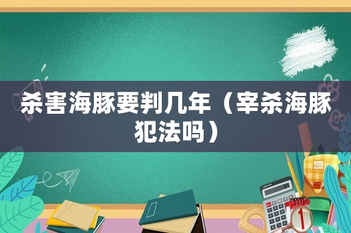 殺害海豚要判幾年（宰殺海豚犯法嗎）