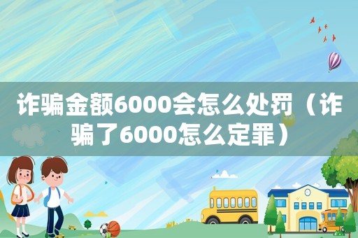 詐騙金額6000會怎么處罰（詐騙了6000怎么定罪）
