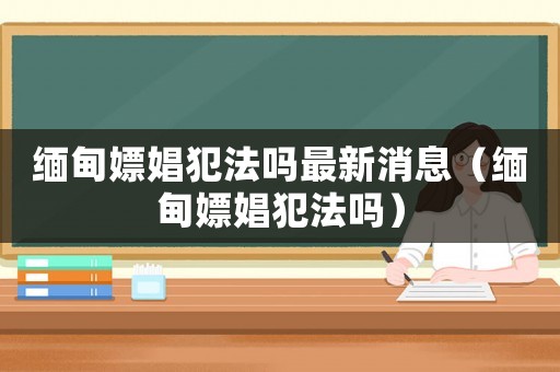 緬甸嫖娼犯法嗎最新消息（緬甸嫖娼犯法嗎）