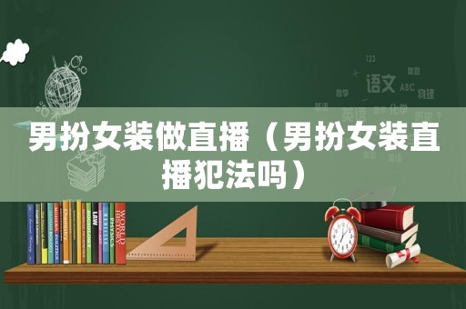 男扮女裝做直播（男扮女裝直播犯法嗎）