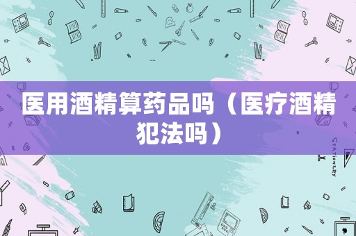 醫用酒精算藥品嗎（醫療酒精犯法嗎）