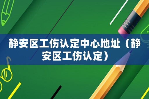 靜安區(qū)工傷認(rèn)定中心地址（靜安區(qū)工傷認(rèn)定）