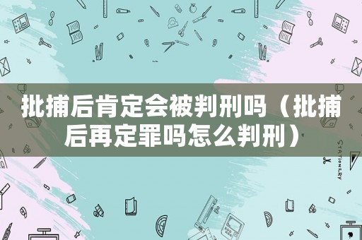 批捕后肯定會被判刑嗎（批捕后再定罪嗎怎么判刑）