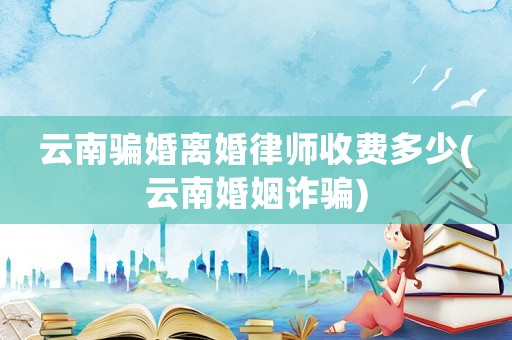云南騙婚離婚律師收費(fèi)多少(云南婚姻詐騙)