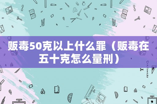 販毒50克以上什么罪（販毒在五十克怎么量刑）