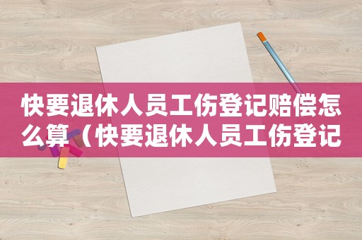 快要退休人員工傷登記賠償怎么算（快要退休人員工傷登記賠償）