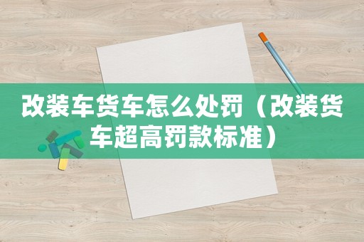改裝車貨車怎么處罰（改裝貨車超高罰款標準）