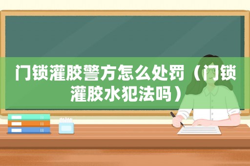 門鎖灌膠警方怎么處罰（門鎖灌膠水犯法嗎）