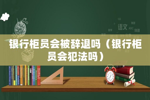 銀行柜員會(huì)被辭退嗎（銀行柜員會(huì)犯法嗎）