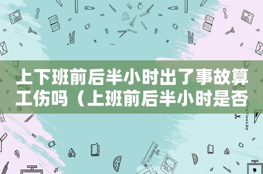 上下班前后半小時出了事故算工傷嗎（上班前后半小時是否認定工傷）