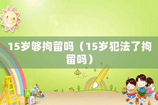 15歲夠拘留嗎（15歲犯法了拘留嗎）