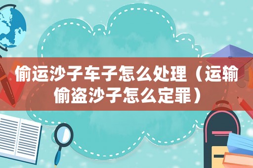 偷運沙子車子怎么處理（運輸偷盜沙子怎么定罪）