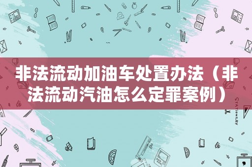 非法流動加油車處置辦法（非法流動汽油怎么定罪案例）